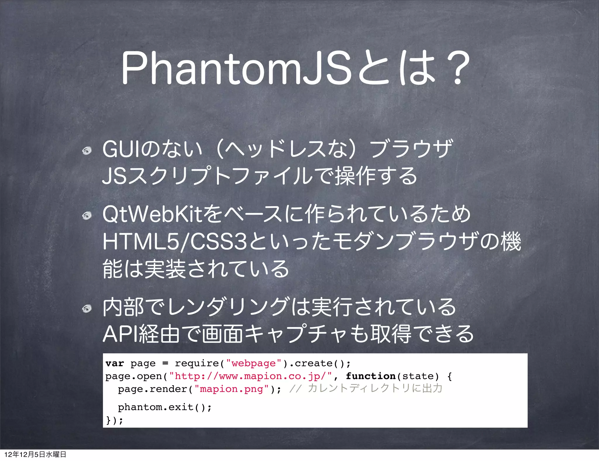 PhantomJSとは？
              GUIのない（ヘッドレスな）ブラウザ   
              JSスクリプトファイルで操作する
              QtWebKitをベースに作られているため
              HTML5/CSS3といったモダンブラウザの機
              能は実装されている
              内部でレンダリングは実行されている   
              API経由で画面キャプチャも取得できる
              var page = require("webpage").create();
              page.open("http://www.mapion.co.jp/", function(state) {
                page.render("mapion.png"); // カレントディレクトリに出力
                phantom.exit();
              });


12年12月5日水曜日
 