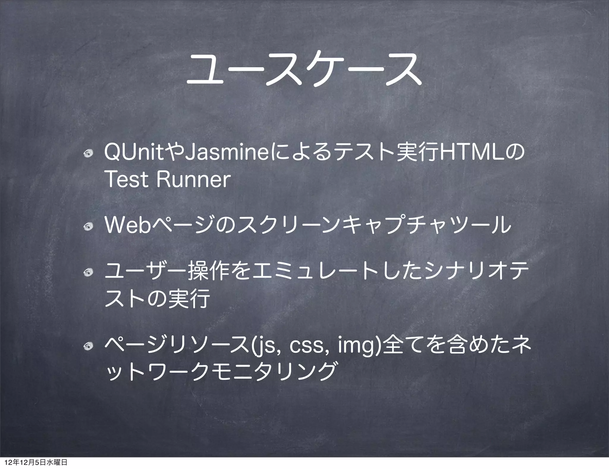 ユースケース
              QUnitやJasmineによるテスト実行HTMLの
              Test Runner

              Webページのスクリーンキャプチャツール

              ユーザー操作をエミュレートしたシナリオテ
              ストの実行

              ページリソース(js, css, img)全てを含めたネ
              ットワークモニタリング


12年12月5日水曜日
 