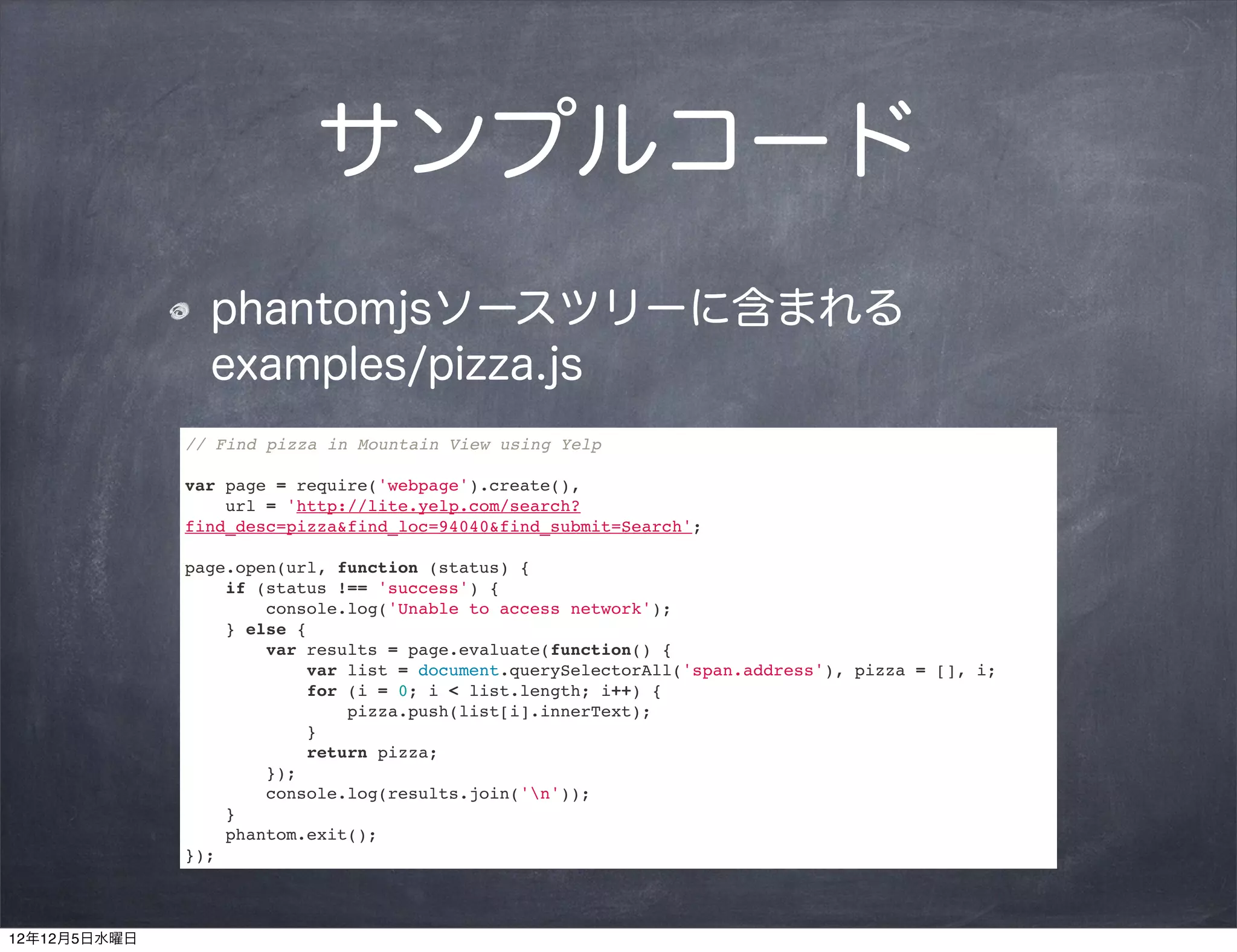サンプルコード
                phantomjsソースツリーに含まれる
                examples/pizza.js
              // Find pizza in Mountain View using Yelp

              var page = require('webpage').create(),
                  url = 'http://lite.yelp.com/search?
              find_desc=pizza&find_loc=94040&find_submit=Search';

              page.open(url, function (status) {
                  if (status !== 'success') {
                      console.log('Unable to access network');
                  } else {
                      var results = page.evaluate(function() {
                          var list = document.querySelectorAll('span.address'), pizza = [], i;
                          for (i = 0; i < list.length; i++) {
                              pizza.push(list[i].innerText);
                          }
                          return pizza;
                      });
                      console.log(results.join('n'));
                  }
                  phantom.exit();
              });



12年12月5日水曜日
 
