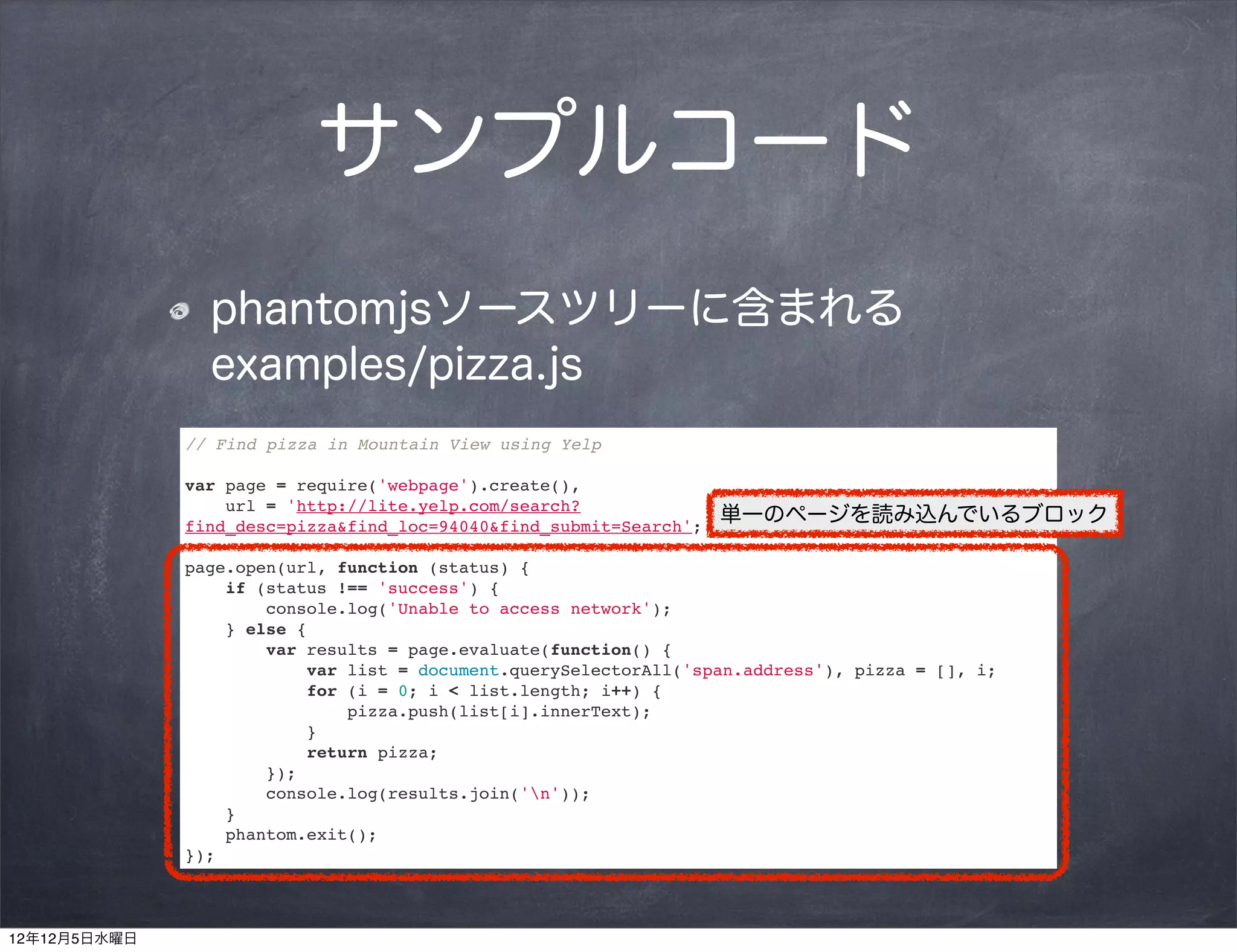 サンプルコード
                phantomjsソースツリーに含まれる
                examples/pizza.js
              // Find pizza in Mountain View using Yelp

              var page = require('webpage').create(),
                  url = 'http://lite.yelp.com/search?
              find_desc=pizza&find_loc=94040&find_submit=Search';
                                                                    単一のページを読み込んでいるブロック

              page.open(url, function (status) {
                  if (status !== 'success') {
                      console.log('Unable to access network');
                  } else {
                      var results = page.evaluate(function() {
                          var list = document.querySelectorAll('span.address'), pizza = [], i;
                          for (i = 0; i < list.length; i++) {
                              pizza.push(list[i].innerText);
                          }
                          return pizza;
                      });
                      console.log(results.join('n'));
                  }
                  phantom.exit();
              });



12年12月5日水曜日
 