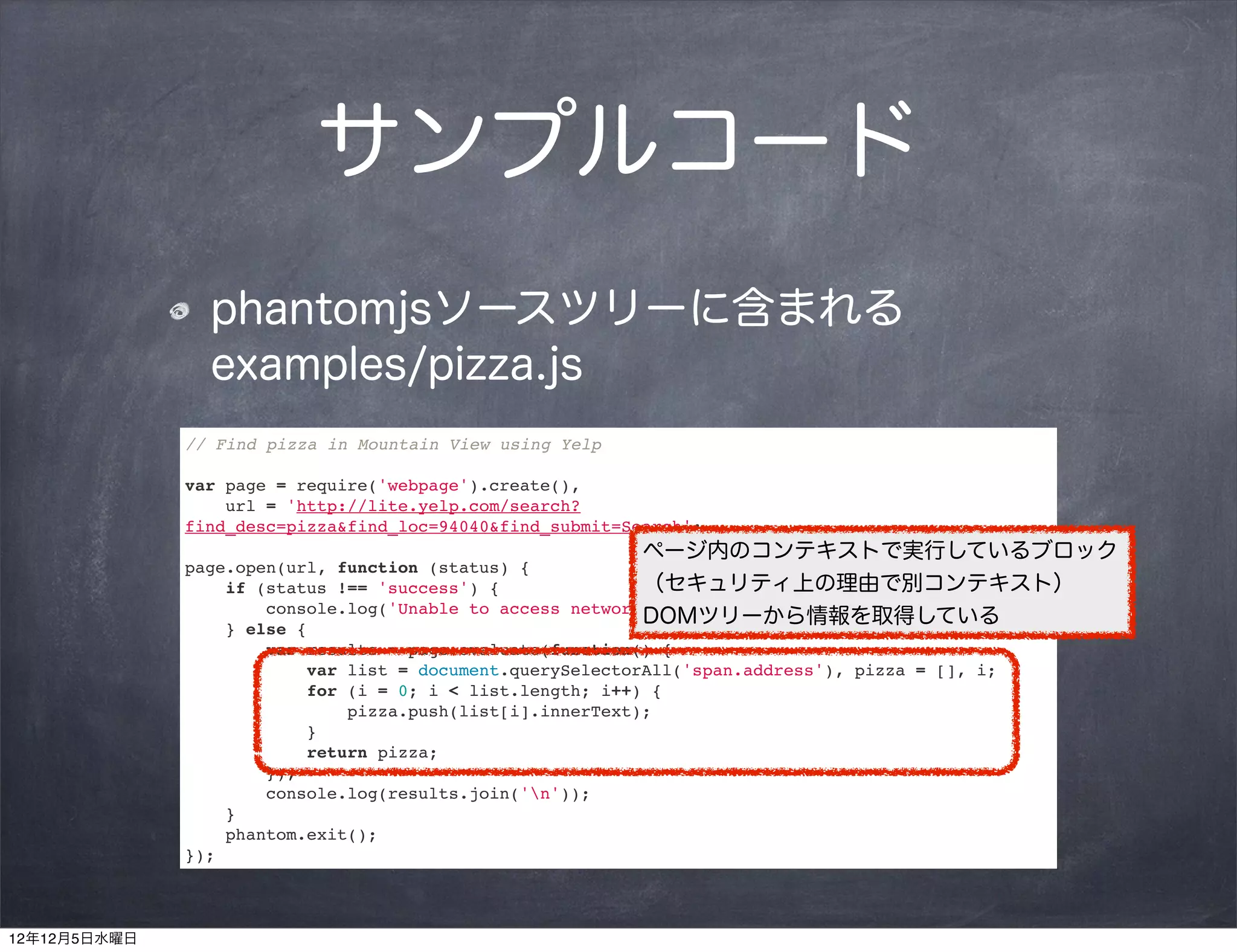 サンプルコード
                phantomjsソースツリーに含まれる
                examples/pizza.js
              // Find pizza in Mountain View using Yelp

              var page = require('webpage').create(),
                  url = 'http://lite.yelp.com/search?
              find_desc=pizza&find_loc=94040&find_submit=Search';
                                                           ページ内のコンテキストで実行しているブロック
              page.open(url, function (status) {
                  if (status !== 'success') {              （セキュリティ上の理由で別コンテキスト）
                      console.log('Unable to access network');
                                                           DOMツリーから情報を取得している
                  } else {
                      var results = page.evaluate(function() {
                          var list = document.querySelectorAll('span.address'), pizza = [], i;
                          for (i = 0; i < list.length; i++) {
                              pizza.push(list[i].innerText);
                          }
                          return pizza;
                      });
                      console.log(results.join('n'));
                  }
                  phantom.exit();
              });



12年12月5日水曜日
 