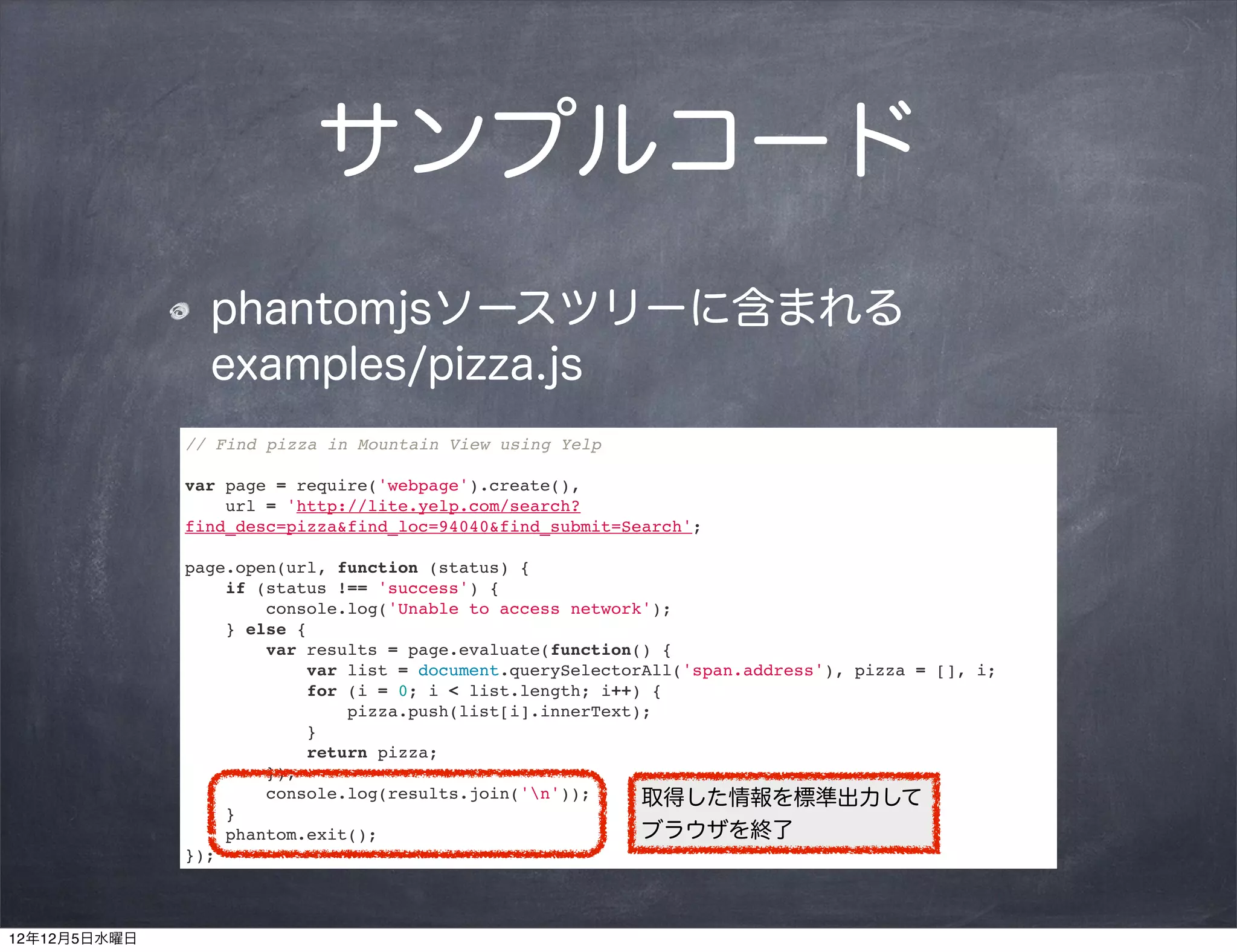 サンプルコード
                phantomjsソースツリーに含まれる
                examples/pizza.js
              // Find pizza in Mountain View using Yelp

              var page = require('webpage').create(),
                  url = 'http://lite.yelp.com/search?
              find_desc=pizza&find_loc=94040&find_submit=Search';

              page.open(url, function (status) {
                  if (status !== 'success') {
                      console.log('Unable to access network');
                  } else {
                      var results = page.evaluate(function() {
                          var list = document.querySelectorAll('span.address'), pizza = [], i;
                          for (i = 0; i < list.length; i++) {
                              pizza.push(list[i].innerText);
                          }
                          return pizza;
                      });
                      console.log(results.join('n'));     取得した情報を標準出力して
                  }
                  phantom.exit();                          ブラウザを終了
              });



12年12月5日水曜日
 