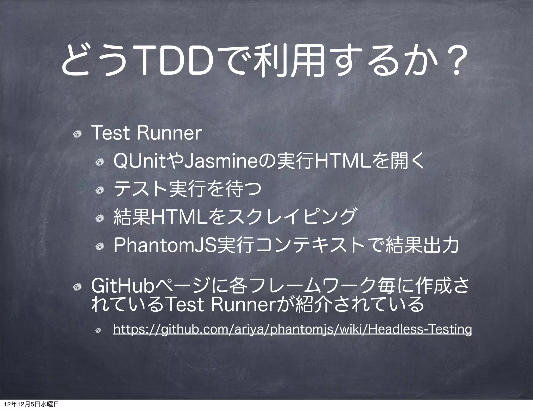 どうTDDで利用するか？
              Test Runner
                QUnitやJasmineの実行HTMLを開く
                テスト実行を待つ
                結果HTMLをスクレイピング
                PhantomJS実行コンテキストで結果出力

              GitHubページに各フレームワーク毎に作成さ
              れているTest Runnerが紹介されている
               https://github.com/ariya/phantomjs/wiki/Headless-Testing




12年12月5日水曜日
 