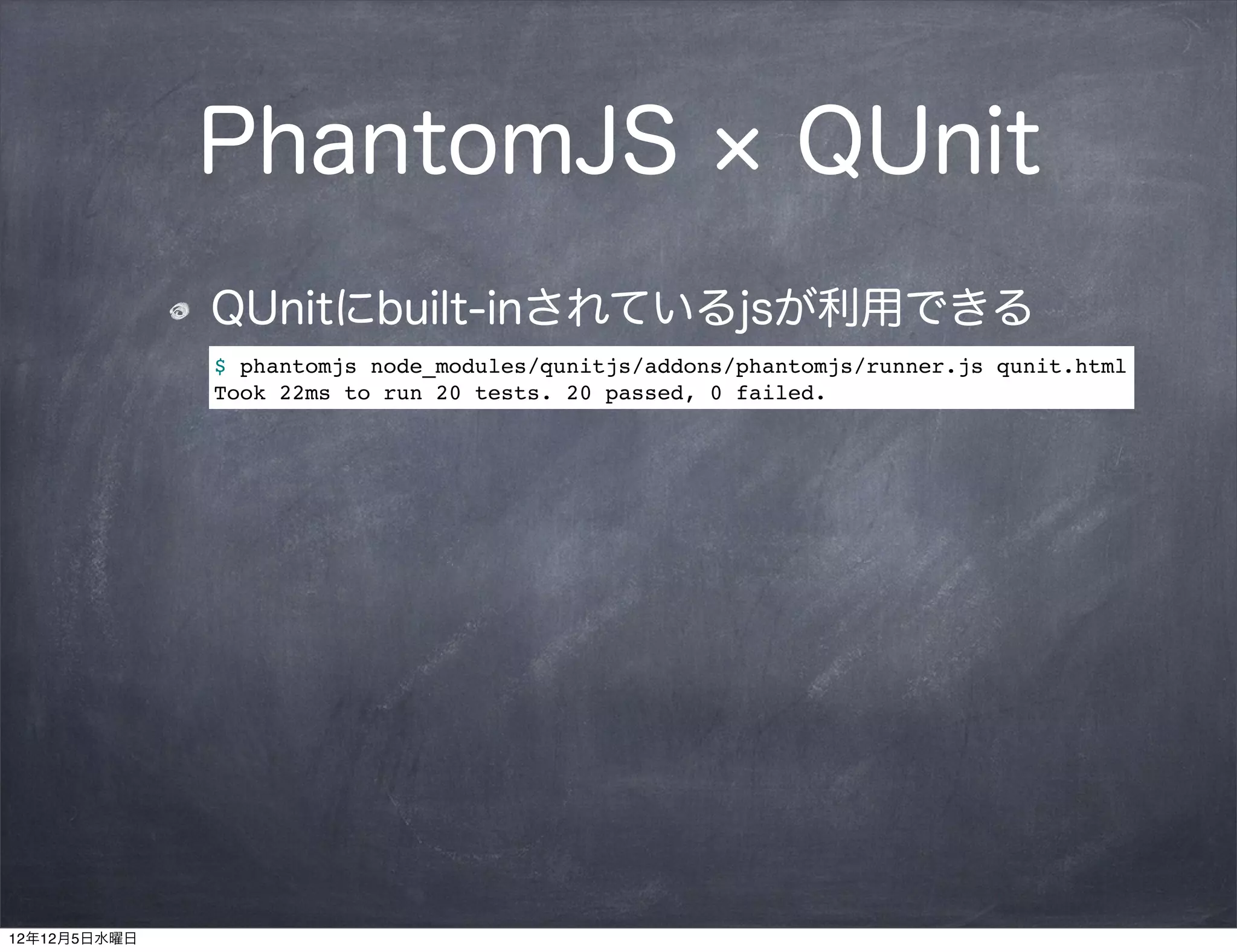 PhantomJS                                   QUnit
              QUnitにbuilt-inされているjsが利用できる
              $ phantomjs node_modules/qunitjs/addons/phantomjs/runner.js qunit.html
              Took 22ms to run 20 tests. 20 passed, 0 failed.




12年12月5日水曜日
 