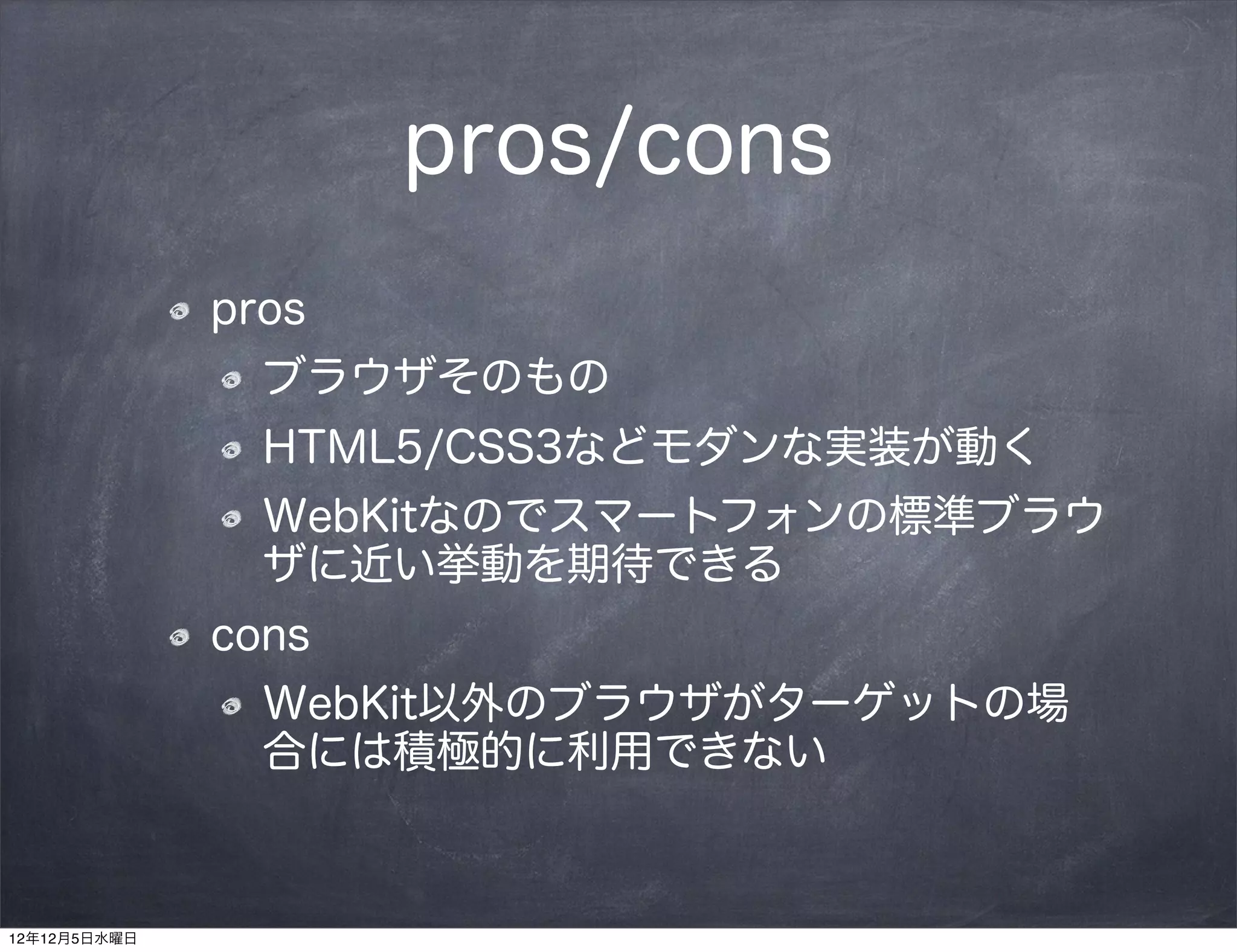 pros/cons
              pros
                ブラウザそのもの
                HTML5/CSS3などモダンな実装が動く
                WebKitなのでスマートフォンの標準ブラウ
                ザに近い挙動を期待できる
              cons
                WebKit以外のブラウザがターゲットの場
                合には積極的に利用できない



12年12月5日水曜日
 