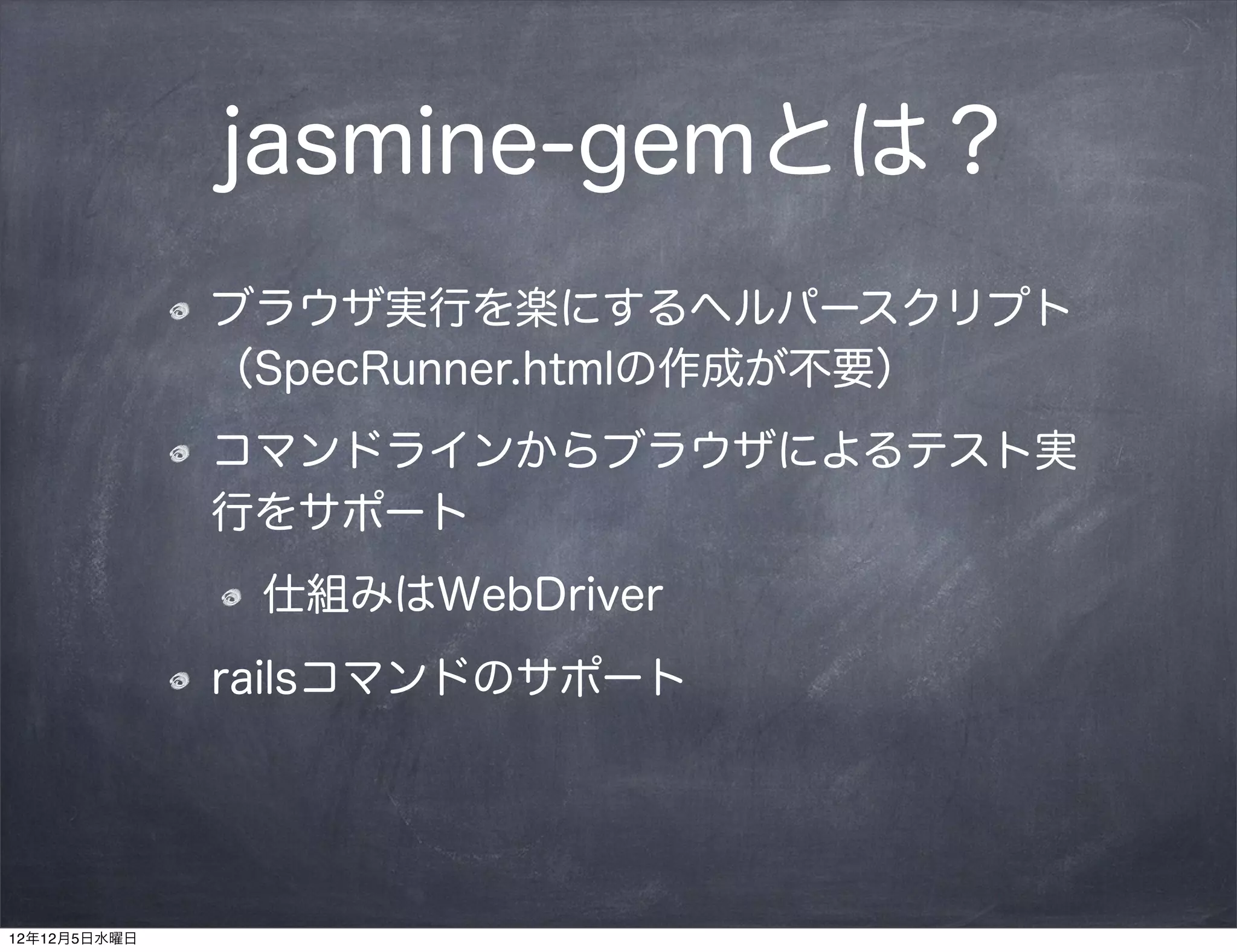 jasmine-gemとは？
              ブラウザ実行を楽にするヘルパースクリプト
              （SpecRunner.htmlの作成が不要）
              コマンドラインからブラウザによるテスト実
              行をサポート
               仕組みはWebDriver
              railsコマンドのサポート




12年12月5日水曜日
 