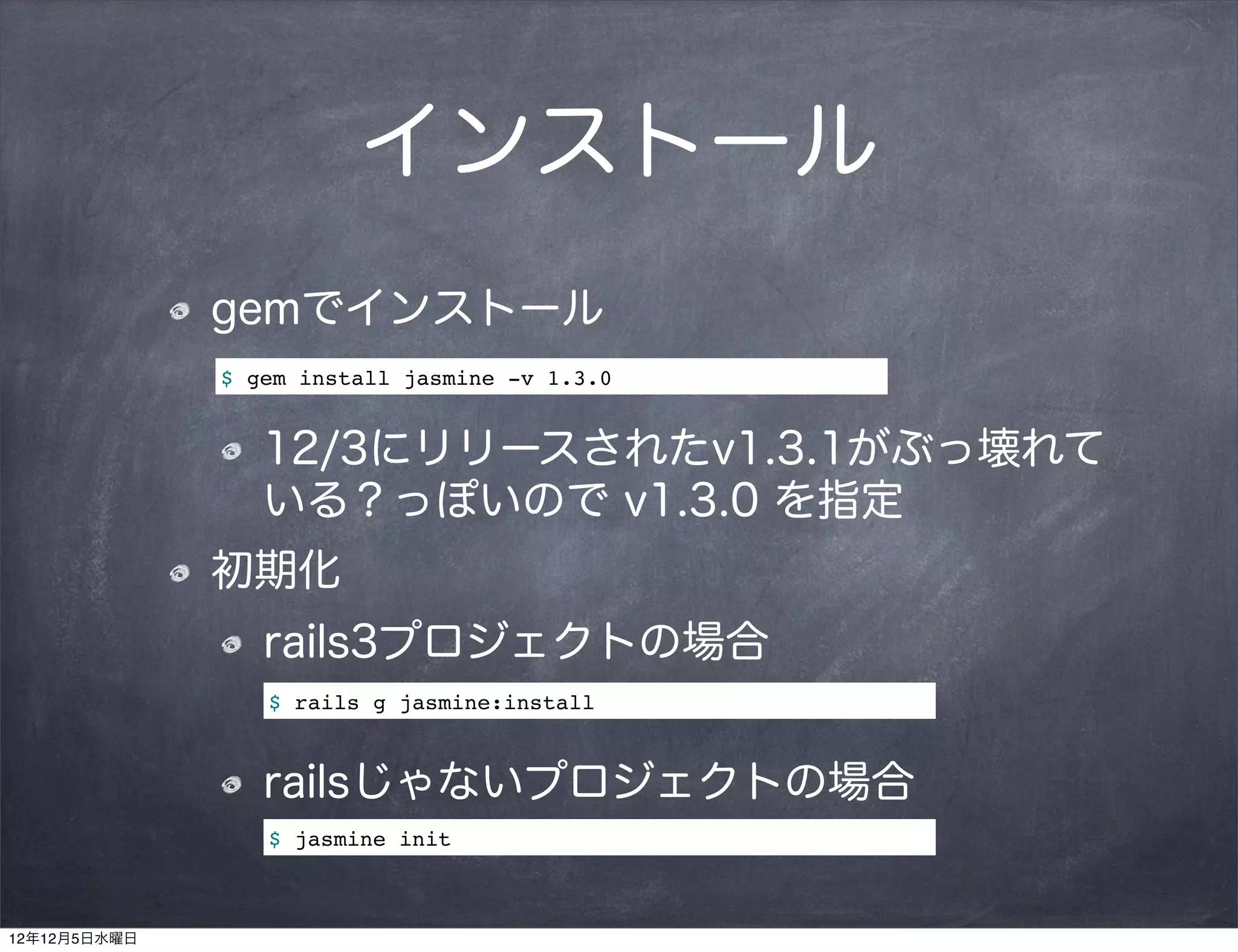 インストール
              gemでインストール
              $ gem install jasmine -v 1.3.0


                 12/3にリリースされたv1.3.1がぶっ壊れて
                 いる？っぽいので v1.3.0 を指定
              初期化
                 rails3プロジェクトの場合
                 $ rails g jasmine:install



                 railsじゃないプロジェクトの場合
                 $ jasmine init



12年12月5日水曜日
 
