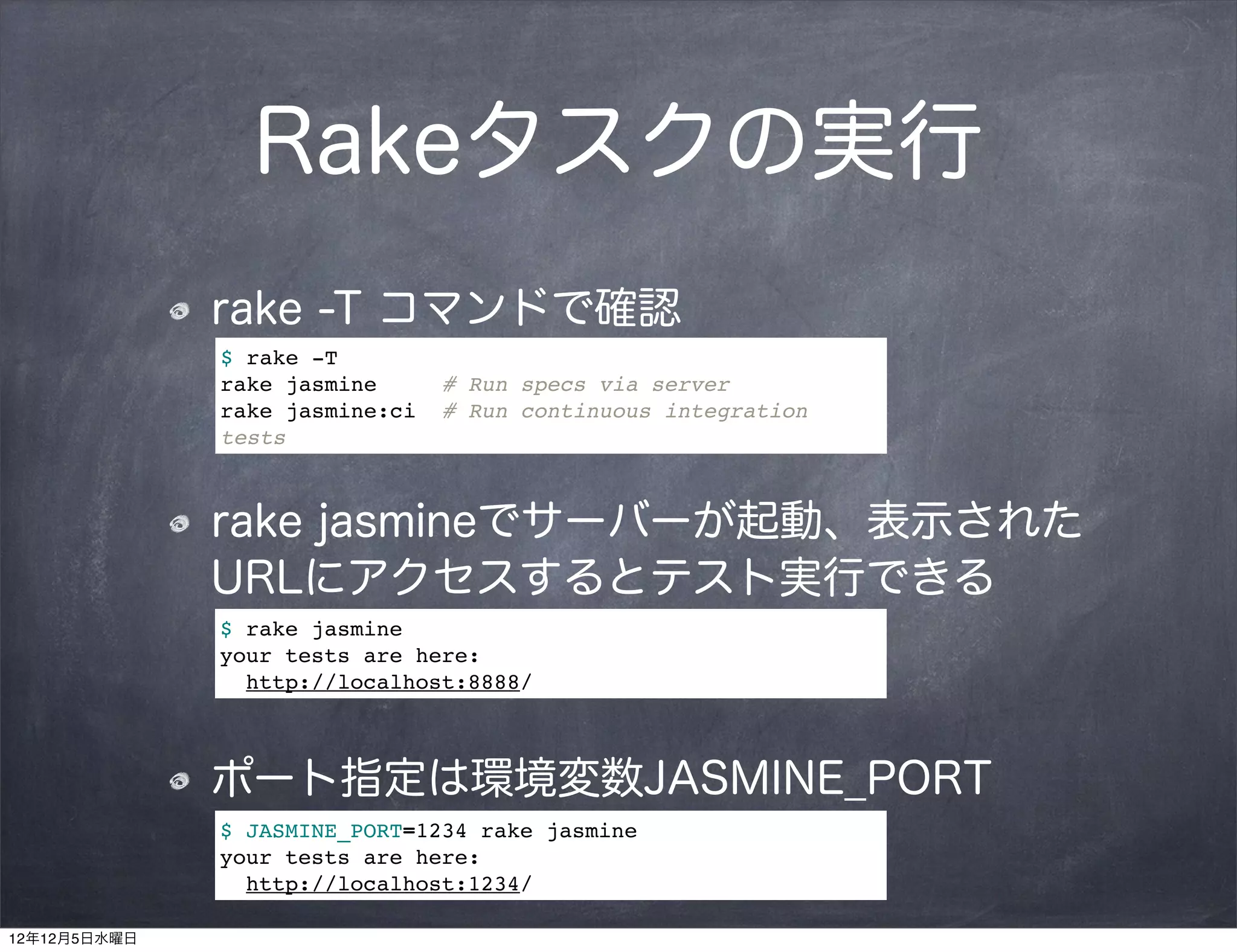 Rakeタスクの実行
              rake -T コマンドで確認
              $ rake -T
              rake jasmine      # Run specs via server
              rake jasmine:ci   # Run continuous integration
              tests



              rake jasmineでサーバーが起動、表示された
              URLにアクセスするとテスト実行できる
              $ rake jasmine
              your tests are here:
                http://localhost:8888/



              ポート指定は環境変数JASMINE_PORT
              $ JASMINE_PORT=1234 rake jasmine
              your tests are here:
                http://localhost:1234/

12年12月5日水曜日
 