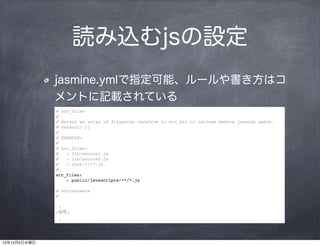 読み込むjsの設定
              jasmine.ymlで指定可能、ルールや書き方はコ
              メントに記載されている
              # src_files
              #
              # Return an array of filepaths relative to src_dir to include before jasmine specs.
              # Default: []
              #
              # EXAMPLE:
              #
              # src_files:
              #   - lib/source1.js
              #   - lib/source2.js
              #   - dist/**/*.js
              #
              src_files:
                  - public/javascripts/**/*.js

              # stylesheets
              #

               :
              (省略)
               :




12年12月5日水曜日
 