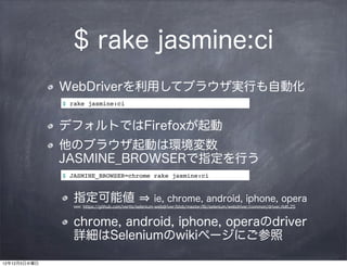 $ rake jasmine:ci
              WebDriverを利用してブラウザ実行も自動化
              $ rake jasmine:ci


              デフォルトではFirefoxが起動
              他のブラウザ起動は環境変数
              JASMINE_BROWSERで指定を行う
              $ JASMINE_BROWSER=chrome rake jasmine:ci


                 指定可能値                                 ie, chrome, android, iphone, opera
                 see: https://github.com/vertis/selenium-webdriver/blob/master/lib/selenium/webdriver/common/driver.rb#L25



                 chrome, android, iphone, operaのdriver
                 詳細はSeleniumのwikiページにご参照

12年12月5日水曜日
 