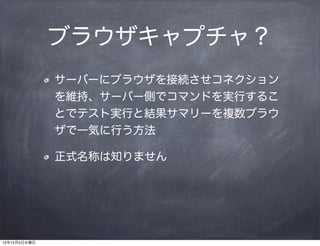 ブラウザキャプチャ？
              サーバーにブラウザを接続させコネクション
              を維持、サーバー側でコマンドを実行するこ
              とでテスト実行と結果サマリーを複数ブラウ
              ザで一気に行う方法

              正式名称は知りません




12年12月5日水曜日
 