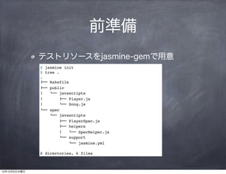 前準備
              テストリソースをjasmine-gemで用意
              $ jasmine init
              $ tree .
              .
              !"" Rakefile
              !"" public
              #   $"" javascripts
              #        !"" Player.js
              #        $"" Song.js
              $"" spec
                  $"" javascripts
                      !"" PlayerSpec.js
                      !"" helpers
                      #   $"" SpecHelper.js
                      $"" support
                          $"" jasmine.yml

              6 directories, 6 files



12年12月5日水曜日
 