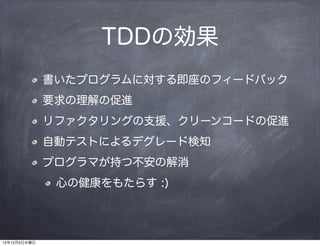 TDDの効果
              書いたプログラムに対する即座のフィードバック
              要求の理解の促進
              リファクタリングの支援、クリーンコードの促進
              自動テストによるデグレード検知
              プログラマが持つ不安の解消
               心の健康をもたらす :)




12年12月5日水曜日
 