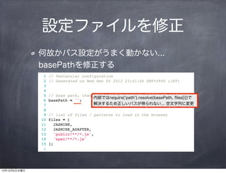 設定ファイルを修正
              何故かパス設定がうまく動かない...
              basePathを修正する
                1   // Testacular configuration
                2   // Generated on Wed Dec 05 2012 23:01:06 GMT+0900 (JST)
                3
                4
                5   // base path, that will be used to resolve files and exclude
                                       内部ではrequire('path').resolve(basePath, ﬁles[i])で
                6   basePath = '';
                7                      解決するため正しいパスが得られない... 空文字列に変更
                8
                9   // list of files / patterns to load in the browser
               10   files = [
               11      JASMINE,
               12      JASMINE_ADAPTER,
               13      'public/**/*.js',
               14      'spec/**/*.js'
               15   ];
                :




12年12月5日水曜日
 