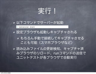 実行！
              以下コマンドでサーバーが起動
              $ testacular start


              設定ブラウザも起動しキャプチャされる
                 もちろん手動で接続してキャプチャさせる
                 ことも可能（スマホブラウザなど）
              読み込みファイルの更新検知、キャプチャ済
              みブラウザのリロード、runコマンドの送信で
              ユニットテストが各ブラウザで自動実行



12年12月5日水曜日
 
