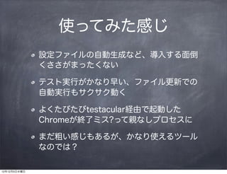使ってみた感じ
              設定ファイルの自動生成など、導入する面倒
              くささがまったくない

              テスト実行がかなり早い、ファイル更新での
              自動実行もサクサク動く

              よくたびたびtestacular経由で起動した
              Chromeが終了ミス?って親なしプロセスに

              まだ粗い感じもあるが、かなり使えるツール
              なのでは？

12年12月5日水曜日
 