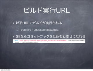 ビルド実行URL
                以下URLでビルドが実行される

                      [プロジェクトURL]/build?delay=0sec


                Gitならコミットフックを仕込むと幸せになれる
              $ echo 'curl "http://localhost:8080/job/your_project/build?delay=0sec"'>.git/hooks/pre-commit
              $ chmod +x .git/hooks/pre-commit




12年12月5日水曜日
 