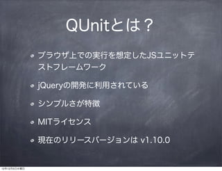 QUnitとは？
              ブラウザ上での実行を想定したJSユニットテ
              ストフレームワーク

              jQueryの開発に利用されている

              シンプルさが特徴

              MITライセンス

              現在のリリースバージョンは v1.10.0


12年12月5日水曜日
 