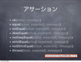 アサーション
              ok(state[, message])
              equal(actual, expected[, message])
              notEqual(actual, expected[, message])
              deepEqual(actual, expected[, message])
              notDeepEqual(actual, expected[, message])
              strictEqual(actual, expected[, message])
              notStrictEqual(actual, expected[, message])
              throws(block, expected[, message])
                                     CommonJS Unit Testingの仕様に追従している


12年12月5日水曜日
 
