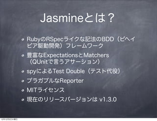 Jasmineとは？
              RubyのRSpecライクな記法のBDD（ビヘイ
              ビア駆動開発）フレームワーク
              豊富なExpectationsとMatchers
              （QUnitで言うアサーション）
              spyによるTest Double（テスト代役）
              プラガブルなReporter
              MITライセンス
              現在のリリースバージョンは v1.3.0


12年12月5日水曜日
 
