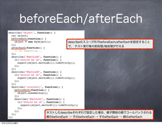 beforeEach/afterEach
    describe("Object", function() {
       var object;
      beforeEach(function() {
        object = new MyObject();            describeのスコープ内でbeforeEach/afterEachを設定すること
      });
      afterEach(function() {                で、 テスト実行毎の前処理/後処理が行える
        // do something...
      });
       describe("#methodA", function() {
       it("should be ok", function() {
           expect(object.methodA()).toBeTruthy();
         });
       });
       describe("#methodB", function() {
       it("should be ok", function() {
           expect(object.methodB()).toBeTruthy();
         });
       });
       describe("(context)", function() {
         beforeEach(function() {
           object.someMethod();
         });
         describe("#methodC", function() {
           it("should be ok", function() {
             expect(object.methodC()).toBeTruthy();
           });
         });
       });
                              ネストしたdescribeそれぞれで設定した場合、親子関係の順でコールバックされる
    });                       親のbeforeEach → 子のbeforeEach → 子のafterEach → 親のafterEach

12年12月5日水曜日
 
