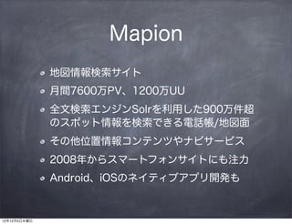 Mapion
              地図情報検索サイト
              月間7600万PV、1200万UU
              全文検索エンジンSolrを利用した900万件超
              のスポット情報を検索できる電話帳/地図面
              その他位置情報コンテンツやナビサービス
              2008年からスマートフォンサイトにも注力
              Android、iOSのネイティブアプリ開発も


12年12月5日水曜日
 