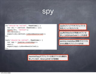 spy
     it("should be called", function() {          spyOnメソッドでオブジェクトの
       var obj = {method: function() {}};         特定メソッドをスパイ化
       spyOn(obj, "method");
       obj.method();
                                                  spy用のMatcherが用意されている
       expect(obj.method).toHaveBeenCalled();
     });                                          詳しくはGitHubのwikiページを参照

     test("should be called", function() {
                                                  jasmine.createSpy()関数でスパイ化
       var spy = jasmine.createSpy();
       spy();                                     された関数オブジェクトを作成
       expect(spy).toHaveBeenCalled();
     });



                            Jasmineのspyオブジェクトは強力で十分な機能を
                            有しているが、Sinon.jsのほうが高機能




12年12月5日水曜日
 