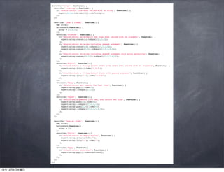 describe("Array", function() {
                describe(".isArray", function() {
                  it("should return true when called with an array", function() {
                    expect(Array.isArray([])).toBeTruthy();
                  });
                });

                describe("(has 3 items)", function() {
                  var array;
                  beforeEach(function() {
                    array = [1,2,3];
                  });
                  describe("#concat", function() {
                    it("should return an array of own copy when called with no argument", function() {
                      expect(array.concat()).toEqual([1,2,3]);
                    });
                    it("should return an array including passed argument", function() {
                      expect(array.concat(4)).toEqual([1,2,3,4]);
                      expect(array.concat(4,5)).toEqual([1,2,3,4,5]);
                    });
                    it("should return an array including passed argument with array splatting", function() {
                      expect(array.concat([4,5])).toEqual([1,2,3,4,5]);
                    });
                  });
                  describe("#join", function() {
                    it("should return a string joined items with comma when called with no argument", function() {
                      expect(array.join()).toBe("1,2,3");
                    });
                    it("should return a string joined items with passed argument", function() {
                      expect(array.join("-")).toBe("1-2-3");
                    });
                  });
                  describe("#pop", function() {
                    it("should return and remove the last item", function() {
                      expect(array.pop()).toBe(3);
                      expect(array).toEqual([1,2]);
                    });
                  });
                  describe("#push", function() {
                    it("should add arguments into own, and return own size", function() {
                      expect(array.push(1)).toBe(4);
                      expect(array).toEqual([1,2,3,1]);
                      expect(array.push(2,3)).toBe(6);
                      expect(array).toEqual([1,2,3,1,2,3]);
                    });
                  });
                });

                describe("(has no item)", function() {
                  var array;
                  beforeEach(function() {
                    array = [];
                  });
                  describe("#join", function() {
                    it("should return an empty string", function() {
                      expect(array.join()).toBe("");
                      expect(array.join("-")).toBe("");
                    });
                  });
                  describe("#pop", function() {
                    it("should return undefined", function() {
                      expect(array.pop()).toBeUndefined();
                    });
                  });
                });
              });



12年12月5日水曜日
 