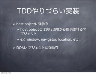 TDDやりづらい実装
              host objectに強依存
               host objectとは実行環境から提供されるオ
               ブジェクト
               ex) window, navigator, location, etc...

              DOMオブジェクトに強依存




12年12月5日水曜日
 