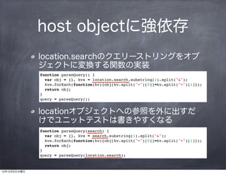 host objectに強依存
              location.searchのクエリーストリングをオブ
              ジェクトに変換する関数の実装
              function parseQuery() {
                var obj = {}, kvs = location.search.substring(1).split("&");
                kvs.forEach(function(kv){obj[kv.split("=")[0]]=kv.split("=")[1]});
                return obj;
              }
              query = parseQuery();


              locationオブジェクトへの参照を外に出すだ
              けでユニットテストは書きやすくなる
              function parseQuery(search) {
                var obj = {}, kvs = search.substring(1).split("&");
                kvs.forEach(function(kv){obj[kv.split("=")[0]]=kv.split("=")[1]});
                return obj;
              }
              query = parseQuery(location.search);



12年12月5日水曜日
 