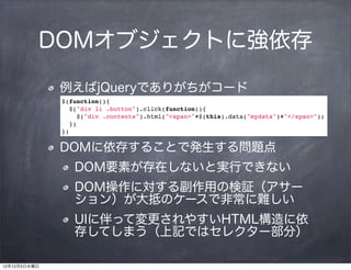 DOMオブジェクトに強依存

              例えばjQueryでありがちがコード
              $(function(){
                $("div li .button").click(function(){
                  $("div .contents").html("<span>"+$(this).data("mydata")+"</span>");
                })
              })

              DOMに依存することで発生する問題点
                 DOM要素が存在しないと実行できない
                 DOM操作に対する副作用の検証（アサー
                 ション）が大抵のケースで非常に難しい
                 UIに伴って変更されやすいHTML構造に依
                 存してしまう（上記ではセレクター部分）

12年12月5日水曜日
 