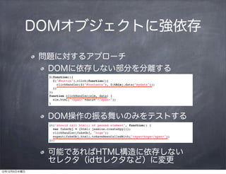 DOMオブジェクトに強依存

              問題に対するアプローチ
               DOMに依存しない部分を分離する
               $(function(){
                 $("#button").click(function(){
                   clickHandler($("#contents"), $(this).data("mydata"));
                 })
               })
               function clickHandler(elm, data) {
                 elm.html("<span>"+data+"</span>");
               }



               DOM操作の振る舞いのみをテストする
               it("should call html() of passed element", function() {
                 var fakeObj = {html: jasmine.createSpy()};
                 clickHandler(fakeObj, "hoge");
                 expect(fakeObj.html).toHaveBeenCalledWith("<span>hoge</span>");
               });



               可能であればHTML構造に依存しない  
               セレクタ（idセレクタなど）に変更
12年12月5日水曜日
 