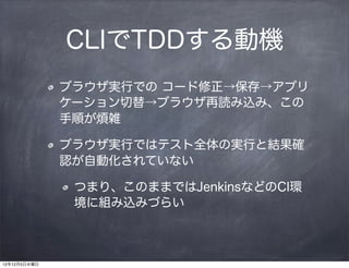 CLIでTDDする動機
              ブラウザ実行での コード修正→保存→アプリ
              ケーション切替→ブラウザ再読み込み、この
              手順が煩雑

              ブラウザ実行ではテスト全体の実行と結果確
              認が自動化されていない

               つまり、このままではJenkinsなどのCI環
               境に組み込みづらい



12年12月5日水曜日
 