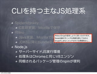 CLIを持つ主なJS処理系
              SpiderMonkey
                C言語実装、Mozillaで保守
              Rhino
                                Rhino+Envjsの話をしようと思ったのですが、
                Java実装、Mozillaで保守
                                Node全盛の今ニッチな気配を感じてるのと
                                Envjsがしばらくメンテされてる雰囲気なし...
                JDK6以降にbundleされている
              Node.js
                サーバーサイドJS実行環境
                処理系はChromeと同じV8エンジン
                同梱されるパッケージ管理のnpmが便利


12年12月5日水曜日
 