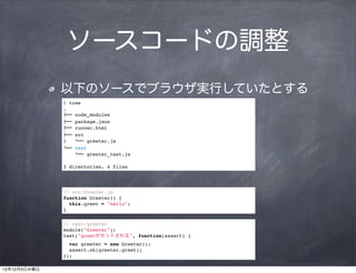 ソースコードの調整
              以下のソースでブラウザ実行していたとする
              $ tree
              .
              !"" node_modules
              !"" package.json
              !"" runner.html
              !"" src
              #   $"" greeter.js
              $"" test
                  $"" greeter_test.js

              3 directories, 4 files




              // src/Greeter.js
              function Greeter() {
                this.greet = "hello";
              }

              // test/greeter
              module("Greeter");
              test("greetがセットされる", function(assert) {
                var greeter = new Greeter();
                assert.ok(greeter.greet);
              });

12年12月5日水曜日
 