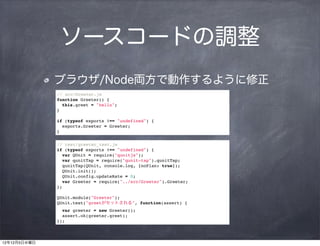 ソースコードの調整
              ブラウザ/Node両方で動作するように修正
              // src/Greeter.js
              function Greeter() {
                this.greet = "hello";
              }

              if (typeof exports !== "undefined") {
                exports.Greeter = Greeter;
              }

              // test/greeter_test.js
              if (typeof exports !== "undefined") {
                var QUnit = require("qunitjs");
                var qunitTap = require("qunit-tap").qunitTap;
                qunitTap(QUnit, console.log, {noPlan: true});
                QUnit.init();
                QUnit.config.updateRate = 0;
                var Greeter = require("../src/Greeter").Greeter;
              };

              QUnit.module("Greeter");
              QUnit.test("greetがセットされる", function(assert) {
                var greeter = new Greeter();
                assert.ok(greeter.greet);
              });



12年12月5日水曜日
 