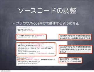 ソースコードの調整
              ブラウザ/Node両方で動作するように修正
              // src/Greeter.js
              function Greeter() {
                this.greet = "hello";
              }

              if (typeof exports !== "undefined") {                exportsオブジェクトの有無で環境を判別
                exports.Greeter = Greeter;
              }                                                    Nodeのモジュール機構に則した形で公開

              // test/greeter_test.js
              if (typeof exports !== "undefined") {
                var QUnit = require("qunitjs");
                var qunitTap = require("qunit-tap").qunitTap;      exportsオブジェクトの有無で環境を判別
                qunitTap(QUnit, console.log, {noPlan: true});
                QUnit.init();                                      QUnitの初期化処理とテスト対象コードの
                QUnit.config.updateRate = 0;                       読み込み
                var Greeter = require("../src/Greeter").Greeter;
              };

              QUnit.module("Greeter");
              QUnit.test("greetがセットされる", function(assert) {        QUnitのグローバル関数は
                var greeter = new Greeter();                       QUnitオブジェクトから参照
                assert.ok(greeter.greet);
              });



12年12月5日水曜日
 