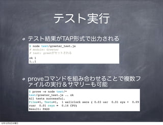 テスト実行
              テスト結果がTAP形式で出力される
              $ node test/greeter_test.js
              # module: Greeter
              # test: greetがセットされる
              ok 1
              1..1




              proveコマンドを組み合わせることで複数フ
              ァイルの実行＆サマリーも可能
              $ prove -e node test/*
              test/greeter_test.js .. ok
              All tests successful.
              Files=1, Tests=1, 1 wallclock secs ( 0.03 usr   0.01 sys +   0.09
              cusr 0.01 csys = 0.14 CPU)
              Result: PASS



12年12月5日水曜日
 