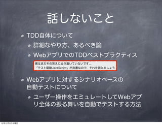 話しないこと
              TDD自体について
               詳細なやり方、あるべき論
               WebアプリでのTDDベストプラクティス
               僕はまだその答えに辿り着いていないです...
               「テスト駆動JavaScript」が良書なので、それを読みましょう



              Webアプリに対するシナリオベースの    
              自動テストについて
               ユーザー操作をエミュレートしてWebアプ
               リ全体の振る舞いを自動でテストする方法


12年12月5日水曜日
 