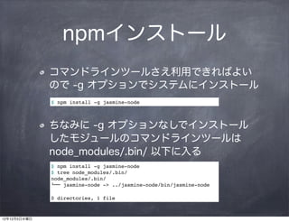 npmインストール
              コマンドラインツールさえ利用できればよい
              ので -g オプションでシステムにインストール
              $ npm install -g jasmine-node



              ちなみに -g オプションなしでインストール 
              したモジュールのコマンドラインツールは
              node_modules/.bin/ 以下に入る
              $ npm install -g jasmine-node
              $ tree node_modules/.bin/
              node_modules/.bin/
              $"" jasmine-node -> ../jasmine-node/bin/jasmine-node

              0 directories, 1 file



12年12月5日水曜日
 