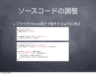 ソースコードの調整
              ブラウザ/Node両方で動作するように修正
              // src/Greeter.js
              function Greeter() {
                this.greet = "hello";
              }

              if (typeof exports !== "undefined") {
                exports.Greeter = Greeter;
              }

              // spec/greeter_spec.js
              if (typeof exports !== "undefined") {
                var Greeter = require("../src/greeter").Greeter;
              };

              describe("Greeter", function() {
                it("greetがセットされる", function() {
                  var greeter = new Greeter();
                  expect(greeter.greet).toBeDefined();
                });
              });




12年12月5日水曜日
 