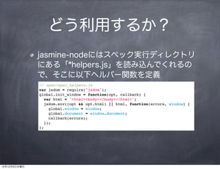 どう利用するか？
              jasmine-nodeにはスペック実行ディレクトリ
              にある「*helpers.js」を読み込んでくれるの
              で、そこに以下ヘルパー関数を定義
              // spec/spec_helpers.js
              var jsdom = require("jsdom");
              global.init_window = function(opt, callback) {
                var html = '<html><body></body></html>';
                jsdom.env((opt && opt.html) || html, function(errors, window) {
                  global.window = window;
                  global.document = window.document;
                  callback(errors);
                });
              };




12年12月5日水曜日
 