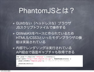 PhantomJSとは？
              GUIのない（ヘッドレスな）ブラウザ   
              JSスクリプトファイルで操作する
              QtWebKitをベースに作られているため
              HTML5/CSS3といったモダンブラウザの機
              能は実装されている
              内部でレンダリングは実行されている   
              API経由で画面キャプチャも取得できる
              var page = require("webpage").create();
              page.open("http://www.mapion.co.jp/", function(state) {
                page.render("mapion.png"); // カレントディレクトリに出力
                phantom.exit();
              });


12年12月5日水曜日
 