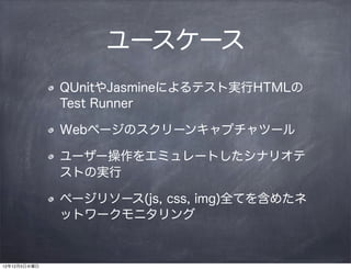 ユースケース
              QUnitやJasmineによるテスト実行HTMLの
              Test Runner

              Webページのスクリーンキャプチャツール

              ユーザー操作をエミュレートしたシナリオテ
              ストの実行

              ページリソース(js, css, img)全てを含めたネ
              ットワークモニタリング


12年12月5日水曜日
 