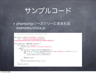 サンプルコード
                phantomjsソースツリーに含まれる
                examples/pizza.js
              // Find pizza in Mountain View using Yelp

              var page = require('webpage').create(),
                  url = 'http://lite.yelp.com/search?
              find_desc=pizza&find_loc=94040&find_submit=Search';

              page.open(url, function (status) {
                  if (status !== 'success') {
                      console.log('Unable to access network');
                  } else {
                      var results = page.evaluate(function() {
                          var list = document.querySelectorAll('span.address'), pizza = [], i;
                          for (i = 0; i < list.length; i++) {
                              pizza.push(list[i].innerText);
                          }
                          return pizza;
                      });
                      console.log(results.join('n'));
                  }
                  phantom.exit();
              });



12年12月5日水曜日
 