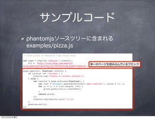 サンプルコード
                phantomjsソースツリーに含まれる
                examples/pizza.js
              // Find pizza in Mountain View using Yelp

              var page = require('webpage').create(),
                  url = 'http://lite.yelp.com/search?
              find_desc=pizza&find_loc=94040&find_submit=Search';
                                                                    単一のページを読み込んでいるブロック

              page.open(url, function (status) {
                  if (status !== 'success') {
                      console.log('Unable to access network');
                  } else {
                      var results = page.evaluate(function() {
                          var list = document.querySelectorAll('span.address'), pizza = [], i;
                          for (i = 0; i < list.length; i++) {
                              pizza.push(list[i].innerText);
                          }
                          return pizza;
                      });
                      console.log(results.join('n'));
                  }
                  phantom.exit();
              });



12年12月5日水曜日
 