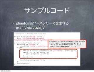 サンプルコード
                phantomjsソースツリーに含まれる
                examples/pizza.js
              // Find pizza in Mountain View using Yelp

              var page = require('webpage').create(),
                  url = 'http://lite.yelp.com/search?
              find_desc=pizza&find_loc=94040&find_submit=Search';
                                                           ページ内のコンテキストで実行しているブロック
              page.open(url, function (status) {
                  if (status !== 'success') {              （セキュリティ上の理由で別コンテキスト）
                      console.log('Unable to access network');
                                                           DOMツリーから情報を取得している
                  } else {
                      var results = page.evaluate(function() {
                          var list = document.querySelectorAll('span.address'), pizza = [], i;
                          for (i = 0; i < list.length; i++) {
                              pizza.push(list[i].innerText);
                          }
                          return pizza;
                      });
                      console.log(results.join('n'));
                  }
                  phantom.exit();
              });



12年12月5日水曜日
 