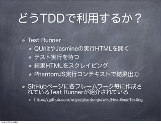 どうTDDで利用するか？
              Test Runner
                QUnitやJasmineの実行HTMLを開く
                テスト実行を待つ
                結果HTMLをスクレイピング
                PhantomJS実行コンテキストで結果出力

              GitHubページに各フレームワーク毎に作成さ
              れているTest Runnerが紹介されている
               https://github.com/ariya/phantomjs/wiki/Headless-Testing




12年12月5日水曜日
 