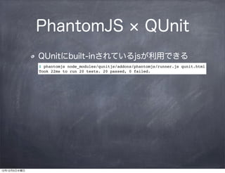PhantomJS                                   QUnit
              QUnitにbuilt-inされているjsが利用できる
              $ phantomjs node_modules/qunitjs/addons/phantomjs/runner.js qunit.html
              Took 22ms to run 20 tests. 20 passed, 0 failed.




12年12月5日水曜日
 