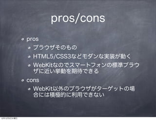 pros/cons
              pros
                ブラウザそのもの
                HTML5/CSS3などモダンな実装が動く
                WebKitなのでスマートフォンの標準ブラウ
                ザに近い挙動を期待できる
              cons
                WebKit以外のブラウザがターゲットの場
                合には積極的に利用できない



12年12月5日水曜日
 